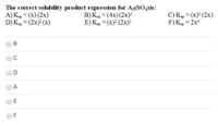 The correct solubility product expression for A;(So, is:
A) K = (x) (2x)
D) K, = (2x) (x)
B) K, = (4x)(2x)
E) K, = (x) (2x)
C) Kp = (x) (2x)
F)K, = 2x
%3D
%3D
%3D
%3D
В
C
A
F
