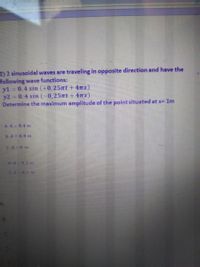 2) 2 sinusoidal waves are traveling in opposite direction and have the
following wave functions:
y1 0.4 sin (+0,25nt + 4mx)
y2 0.4 sin (-0,25nt + 47x)
Determine the maximum amplitude of the point situated at x= 1m
A A 04 m
BA 0.8 m
CA 0 m
D-A 02m
LA 01
