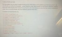 7. group_friends_by_food
For this problem, you are given a mostly-working version of the Friend and FriendsDB classes from hw6 and hw7, and
we will add new method to FriendsDB -- group_friends_by_food. group_friends_by_food returns a dictionary mapping
from each of the favorite foods enjoyed by any friend to a list of the friends who enjoy that food, sorted in alphabetical
order. (You can use the friends_who_love method to generate these lists.)
A sample run should look like this:
>>> friend1 =
Friend("sarah", 165)
>>> friend1.add favorite_food("strawberries")
>>> friend2
Friend("dweezil", 175)
>>> friend2.add_favorite_food("pizza")
>>> friend3
Friend("bimmy", 60)
>>> friend3.add_favorite_food("pizza")
>>> friend3.add favorite_food ("strawberries")
>>> db
FriendsDB()
%3D
>>> db.add_ friend(friend1)
>>> db.add_friend(friend2)
>>>
b.add_friend (friend3)
>>> db.group_friends_by_food()
{'strawberries': ['bimmy', 'sarah'], 'pizza': ['bimmy', 'dweezil']}
