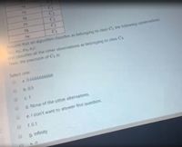 15
C2
CT
x9
Astume that an algorithm classifies as belonging to class C the following observations:
and classifies all the other observations as belonging to class C2.
Then, the precisuon of C, is:
Select one:
a. 0.6666666666
b. 0.5
c.1
d. None of the other alternatives.
e. I don't want to answer this question.
f. 0.1
g. infinity
