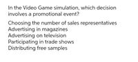 In the Video Game simulation, which decision
involves a promotional event?
Choosing the number of sales representatives
Advertising in magazines
Advertising on television
Participating in trade shows
Distributing free samples
