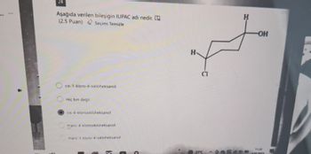 24
Aşağıda verilen bileşiğin IUPAC adı nedir.
(2.5 Puan)
Seçimi Temizle
cis-1-kloro-4-sikloheksanol
Hiç bir degil
cis-4-klorosikloheksanol
4-klorosikloheksanol
trans-1-kloro-4-sikloheksanol
H
CI
H
OH
1130
27°C
1022023