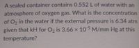 A sealed container contains 0.552 L of water with an
atmosphere of oxygen gas. What is the concentration
of O, in the water if the external pressure is 6.34 atm
given that kH for O2 is 3.66 x 105 M/mm Hg at this
temperature?
