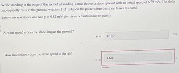 While standing at the edge of the roof of a building, a man throws a stone upward with an initial speed of 6.29 m/s. The stone
subsequently falls to the ground, which is 11.1 m below the point where the stone leaves his hand.
Ignore air resistance and use g = 9.81 m/s² for the acceleration due to gravity.
At what speed v does the stone impact the ground?
How much time t does the stone spend in the air?
U =
16.02
1.64
t=
Incorrect
m/s