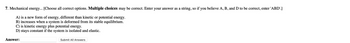 7. Mechanical energy... [Choose all correct options. Multiple choices may be correct. Enter your answer as a string, so if you believe A, B, and D to be correct, enter 'ABD'.]
A) is a new form of energy, different than kinetic or potential energy.
B) increases when a system is deformed from its stable equilibrium.
C) is kinetic energy plus potential energy.
D) stays constant if the system is isolated and elastic.
Answer:
Submit All Answers