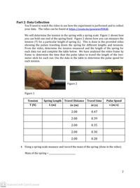 Part 2: Data Collection
You'll need to watch the video to see how the experiment is performed and to collect
your data. The video can be found at https://youtu.be/gozewwrNWdE.
We will determine the tension in the spring with a spring scale. Figure 1 shows how
you can hold one end of the spring fixed. Figure 2 shows how you can measure the
tension (T) for a particular length of spring (L). This is done in the provided video
showing the pulses traveling down the spring for different lengths and tensions.
From the video, determine the tension measured and the length of the spring for
each data run and complete the table below. We have analyzed the video frame by
frame to determine the time that the pulse takes to travel the length of the two-
meter stick for each run. Use the data in the table to determine the pulse speed for
each tension.
Figure 2
Figure 1
Spring Length Travel Distance
L (m)
Tension
Travel time
Pulse Speed
T (N)
Ax (m)
At (s)
v (m/s)
2.00
0.47
2.00
0.39
2.00
0.35
2.00
0.30
2.00
0.28
4. Using a spring scale measure and record the mass of the spring (done in the video).
Mass of the spring =
%3|
2
CS Scanned with CamScanner
