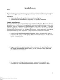 Speed of waves
Name:
Apparatus: Long spring, meter stick, spring scale, stopwatch (or cell phone stopwatch)
Objectives
1. To directly calculate the speed of waves in a stretched spring.
2. To investigate the dependence of wave speed in a spring on its tension.
Part 1: Introduction
In class you learned about propagation of waves in a stretched spring. The speed of waves
(periodic waves or pulses) on a spring depends on the tension and the linear density, u, of
the spring. One way to make direct measurements of wave speed is to create a transverse
pulse in a tight spring of known stretched length and then measure the time taken by that
pulse to move from one end of the spring to the other end. In this experiment we are going
to investigate how the speed of pulses in a given long spring depends on its tension.
1. Predict how the speed of a pulse will change if we stretch the spring more (that is,
we increase the tension T in the spring). Will it increase, decrease, or stay the same?
Explain why you think so.
2. Suggest or outline an experimental procedure to measure the speed of pulses, v, in
the spring. Do this without looking ahead. We just want you to think about how
you could measure wave speed.
3. For the pulses travelling in the spring, is your measurement going to be more
accurate or less accurate if you measure time for longer travel distance? Why?
1
CS Scanned with CamScanner
