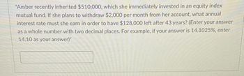 "Amber recently inherited $510,000, which she immediately invested in an equity index
mutual fund. If she plans to withdraw $2,000 per month from her account, what annual
interest rate must she earn in order to have $128,000 left after 43 years? (Enter your answer
as a whole number with two decimal places. For example, if your answer is 14.1025%, enter
14.10 as your answer)"