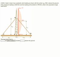 A 640 m high tv tower has a parabolic wind loading as shown with the vertex hw- 160 m above the ground.
If the maximum loading is 200 N/m and the loading at the bottom is 178 N/m, what is the equivalent single
load force?
Wrop = 0
B
hB
hw
D
A
Whottom
wC
The equivalent load is
N(Click to select)- located
]above the ground.
