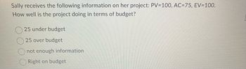 Sally receives the following information on her project: PV=100, AC=75, EV=100.
How well is the project doing in terms of budget?
25 under budget
25 over budget
not enough information
Right on budget