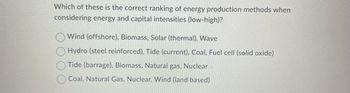 Which of these is the correct ranking of energy production methods when
considering energy and capital intensities (low-high)?
Wind (offshore), Biomass, Solar (thermal), Wave
Hydro (steel reinforced), Tide (current), Coal, Fuel cell (solid oxide)
Tide (barrage), Biomass, Natural gas, Nuclear
Coal, Natural Gas, Nuclear, Wind (land based)