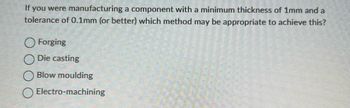 If you were manufacturing a component with a minimum thickness of 1mm and a
tolerance of 0.1mm (or better) which method may be appropriate to achieve this?
Forging
O Die casting
Blow moulding
Electro-machining