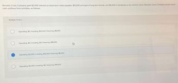 Renaldo Cross Company paid $2,000 interest on short-term notes payable, $10,000 principal of long-term bonds, and $6,000 in dividends on its common stock. Renaldo Cross Company would report
cash outflows from activities, as follows:
Multiple Choice
Operating, $0; investing, $10,000; financing, $8,000.
Operating, $0; investing, $0; financing, $18,000.
Operating, $2,000; investing, $10,000; financing, $6,000.
Operating, $2,000; investing, $0; financing, $16,000.
身