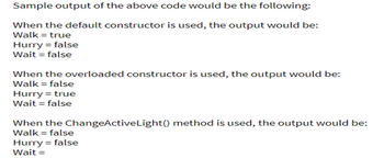 Sample output of the above code would be the following:
When the default constructor is used, the output would be:
Walk = true
Hurry = false
Wait = false
When the overloaded constructor is used, the output would be:
Walk = false
Hurry = true
Wait = false
When the ChangeActiveLight() method is used, the output would be:
Walk = false
Hurry = false
Wait =