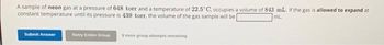 A sample of neon gas at a pressure of 648 torr and a temperature of 22.5° C, occupies a volume of 843 mL. If the gas is allowed to expand at
constant temperature until its pressure is 439 torr, the volume of the gas sample will be
mL.
Submit Answer
Retry Entire Group
5 more group attempts remaining