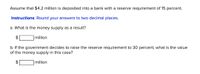 Assume that $4.2 million is deposited into a bank with a reserve requirement of 15 percent.
Instructions: Round your answers to two decimal places.
a. What is the money supply as a result?
2$
million
b. If the government decides to raise the reserve requirement to 30 percent, what is the value
of the money supply in this case?
2$
million
