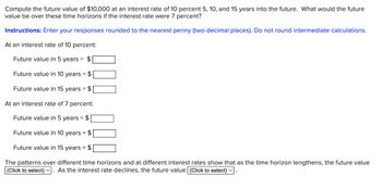 Compute the future value of $10,000 at an interest rate of 10 percent 5, 10, and 15 years into the future. What would the future
value be over these time horizons if the interest rate were 7 percent?
Instructions: Enter your responses rounded to the nearest penny (two decimal places). Do not round intermediate calculations.
At an interest rate of 10 percent:
Future value in 5 years = $
Future value in 10 years = $
Future value in 15 years = $
At an interest rate of 7 percent:
Future value in 5 years = $
Future value in 10 years = $
Future value in 15 years = $
The patterns over different time horizons and at different interest rates show that as the time horizon lengthens, the future value
(Click to select) As the interest rate declines, the future value (Click to select) ✓