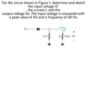 For the circuit shown in Figure 1, determine and sketch
the input voltage Vi
the current I, and the
output voltage Vo. The input voltage is sinusoidal with
a peak value of 6V and a frequency of 40 Hz.
Vi o
2 kN
RL
10 ΚΩ Vo
