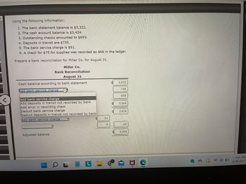 # Bank Reconciliation Guide

Using the following information:
1. The bank statement balance is $3,322.
2. The cash account balance is $3,424.
3. Outstanding checks amounted to $693.
4. Deposits in transit are $735.
5. The bank service charge is $51.
6. A check for $75 for supplies was recorded as $66 in the ledger.

Prepare a bank reconciliation for Miller Co. for August 31.

## Miller Co.
### Bank Reconciliation
### August 31

- **Cash balance according to bank statement:** $3,322
  - **Add deposits in transit:** $735
  - **Subtotal:** $4,057
  
- **Less outstanding checks:** $693
  - **Adjusted bank balance:** $3,364

- **Cash balance according to company books:** $3,424
  - **Less bank service charges:** $51
  - **Less error in recording check:** $9 (the difference between $75 and $66)

- **Adjusted book balance:** $3,364

### Explanation of the Process:

1. **Bank Statement Adjustments:**
   - Begin with the balance on the bank statement ($3,322).
   - Add deposits that are in transit but not yet recorded by the bank ($735).
   - Subtract checks that have been issued but not yet cashed or recorded by the bank as outstanding checks ($693).

2. **Company Books Adjustments:**
   - Start with the balance on the company’s cash account books ($3,424).
   - Deduct the bank service charges ($51).
   - Correct any errors in the company's records. In this case, a check was incorrectly recorded, so the difference ($9) must be subtracted.

3. **Adjust Balances:**
   - Ensure both the adjusted bank balance and the adjusted book balance match. In this example, both should be $3,364 after making the necessary adjustments. 

This reconciliation process helps in verifying the accuracy of financial records and ensuring that the cash balance shown in the company's books matches the balance in the bank statement. This is crucial for maintaining the integrity of financial reporting.