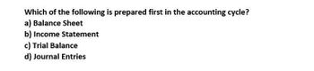 Which of the following is prepared first in the accounting cycle?
a) Balance Sheet
b) Income Statement
c) Trial Balance
d) Journal Entries