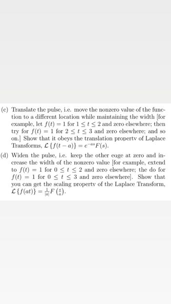 (c) Translate the pulse, i.e. move the nonzero value of the func-
tion to a different location while maintaining the width [for
example, let f(t) = 1 for 1 ≤ t ≤ 2 and zero elsewhere; then
try for f(t) = 1 for 2 ≤ t ≤ 3 and zero elsewhere; and so
on.] Show that it obeys the translation property of Laplace
Transforms, L{f(ta)} = e-as F(s).
(d) Widen the pulse, i.e. keep the other eage at zero and in-
crease the width of the nonzero value [for example, extend
to f(t) = 1 for 0 ≤ t ≤ 2 and zero elsewhere; the do for
f(t) = 1 for 0 ≤ t ≤ 3 and zero elsewhere]. Show that
<
you can get the scaling property of the Laplace Transform,
L {f(at)} = F (₁).