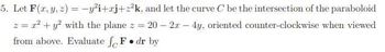 5. Let F(x, y, z) = -y²i+xj+z²k, and let the curve C be the intersection of the paraboloid
z = r² + y² with the plane z = 20-2x - 4y, oriented counter-clockwise when viewed
from above. Evaluate F. dr by