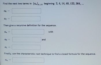 Find the next two terms in (an)>0 beginning 2, 4, 14, 40, 122, 364, ...
06
07 =
Then give a recursive definition for the sequence.
An =
ao
a1 =
An
and
Finally, use the characteristic root technique to find a closed formula for the sequence.
=
with