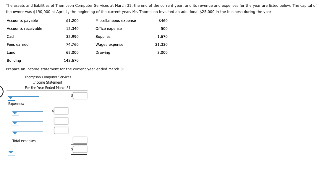 The assets and liabilities of Thompson Computer Services at March 31, the end of the current year, and its revenue and expenses for the year are listed below. The capital of
the owner was $190,000 at April 1, the beginning of the current year. Mr. Thompson invested an additional $25,000 in the business during the year.
Accounts payable
Miscellaneous expense
$460
$1,200
Office expense
Accounts receivable
12,340
500
32,990
Cash
Supplies
1,670
74,760
Fees earned
Wages expense
31,330
Land
65,000
Drawing
3,000
Building
143,670
Prepare an income statement for the current year ended March 31
Thompson Computer Services
Income Statement
For the Year Ended March 31
Expenses:
Total expenses
$
