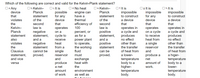 Which of the following are correct and valid for the Kelvin-Plank statement?
O a. Any
device
O b. Kelvin-
Planck
O c. It is
possible
for any
O d. No heat
engine can
have a
thermal
O e. Kelvin-
Planck
O f. It is
impossible
O g. It is
impossible
for any
device
O h. It is
impossible
that
statement
statement
to construct
to construct
of the
second
law is
device
that
a device
that
a device
that
violates
of the
efficiency of
100
second
law is
the
that
operates in
a cycle and
produces
no effect
other than
Kelvin-
operates in
a cycle and
produces
no effect
other than
operates
negative
statement,
and a
operates
on a cycle
to receive
heat from
a single
reservoir
Planck
percent, or
as for a
positive
statement,
and a
positive
on a
cycle to
receive
heat
statement
power plant
to operate,
the working
fluid
also
violates
negative
statement
the
from a
statement
the transfer
the transfer
single
reservoir
and
Clausius
cannot be
can be
of heat from
and
of heat from
a lower-
temperature
body to a
higher-
temperature
body.
proved.
produce a
net
a higer-
temperature
body to a
lower-
proved.
statement,
and vice
must
produce
a net
exchange
heat with
the
amount of
work.
versa
environment
temperature
body.
amount
of work.
as well as
