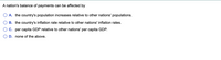 A nation's balance of payments can be affected by
A. the country's population increases relative to other nations' populations.
B. the country's inflation rate relative to other nations' inflation rates.
C. per capita GDP relative to other nations' per capita GDP.
D. none of the above.
