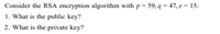 Consider the RSA encryption algorithm with p = 59, q = 47, e = 15.
1. What is the public key?
2. What is the private key?
