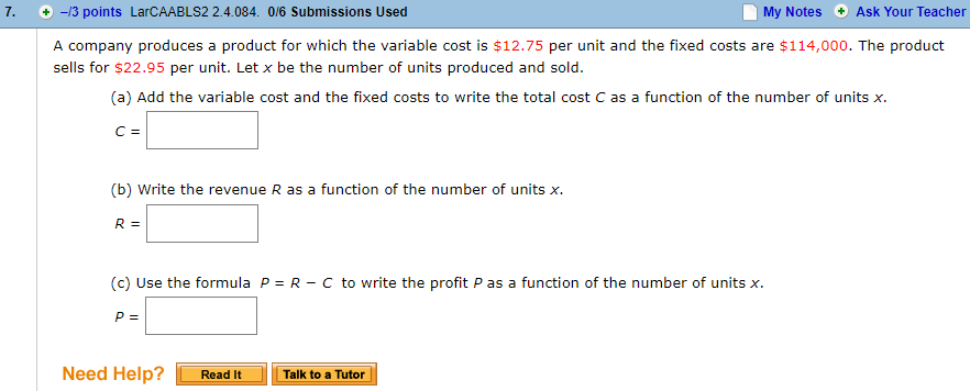 7. -/3 points LarCAABLS2 2.4.084. 0/6 Submissions Used
My Notes Ask Your Teacher
A company produces a product for which the variable cost is $12.75 per unit and the fixed costs are $114,000. The product
sells for $22.95 per unit. Let x be the number of units produced and sold
(a) Add the variable cost and the fixed costs to write the total cost C as a function of the number of units x.
(b) Write the revenue R as a function of the number of units x.
R-
(c) Use the formula p = R-C to write the profit P as a function of the number of units.
Need Help? Read ItTalk to a Tutor
