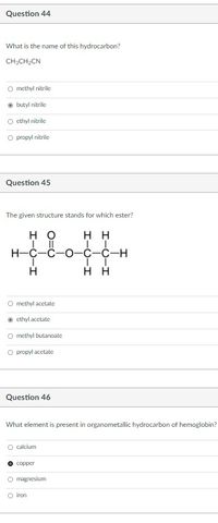 Question 44
What is the name of this hydrocarbon?
CH;CH2CN
O methyl nitrile
butyl nitrile
O ethyl nitrile
O propyl nitrile
Question 45
The given structure stands for which ester?
нн
H-C-C-o-C-C-H
H H
но
H
methyl acetate
O ethyl acetate
O methyl butanoate
O propyl acetate
Question 46
What element is present in organometallic hydrocarbon of hemoglobin?
O calcium
copper
O magnesium
O iron
