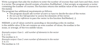 Write a program that asks the students to enter the number of courses they each have and then, store
it a vector. The program should contain a function, findMedian(...) that accepts as arguments a vector
containing the number of courses. The function returns the median value of the number of courses to
the main().
The program has additional requirements as follows:
▪ The program should ask number of users as input to decide the size of the vector.
▪ Do not use the '[ l'operator to access the elements of the vector.
▪ Use pass-by-reference to pass the vector to the function findMedian(...).
MEDIAN: a set of values sorted in ascending or descending order, its median
is the middle value. If the set contains an even number of values, the median is the
mean, or average, of the two middle values.
Example output: Case 1: odd number of elements in the vector
5 2145
The median is: 4
Example output: Case 2: even number of elements in the vector
3425
The median is: 3.5