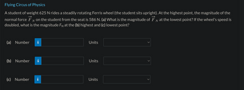 Flying Circus of Physics
A student of weight 625 N rides a steadily rotating Ferris wheel (the student sits upright). At the highest point, the magnitude of the
normal force FN on the student from the seat is 586 N. (a) What is the magnitude of FN at the lowest point? If the wheel's speed is
doubled, what is the magnitude FN at the (b) highest and (c) lowest point?
(a) Number
(b) Number
(c) Number
I
M.
Units
Units
Units