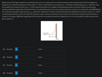 Brake or turn? The figure depicts an overhead view of a car's path as the car travels toward a wall. Assume that the driver begins to
brake the car when the distance to the wall is d = 109 m, and take the car's mass as m = 1410 kg, its initial speed as v₁ = 38.0 m/s, and
the coefficient of static friction as µ = 0.530. Assume that the car's weight is distributed evenly on the four wheels, even during
braking. (a) What magnitude of frictional force is needed (between tires and road) to stop the car just as it reaches the wall? (b) What is
the maximum possible static friction fs, max? (c) If the coefficient of kinetic friction between the (sliding) tires and the road is µk = 0.440,
at what speed will the car hit the wall? To avoid the crash, a driver could elect to turn the car so that it just barely misses the wall, as
shown in the figure. (d) What magnitude of frictional force would be required to keep the car in a circular path of radius d and at the
given speed vo?
(a) Number
(b) Number
(c) Number
(d) Number
M.
IN
D
Units
Units
Units
Units
Car path
Wall