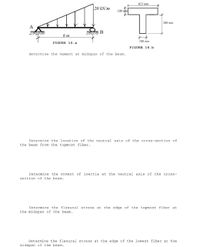 625 www
20 kN/m
100
500 mm
A
6 m
j00
FIGURE 16. a
FIGURE 16.b
Determine the moment at midspan of the beam.
Determine the location of the neutral axis of the cress-section of
the beam from the topmcst fiber.
Determine the moment of inertia at the neutral axis of the cross-
section of the beam.
Determine the flexural stress at the edge of the topmost fiber at
the midspan of the beam.
Determine the flexural stress at the edge of the lowest fiber at the
midspan of the beam.
