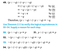 49. (p V ~q) ^ (~pV ~q)
=(~q v p) ^ (~q v~p)
q V (p ^~p)
by (a)
by (b)
by (c)
by (d)
Therefore, (p V ~q) ^ (~p V ~q) = ~q.
= ~q V ¢
= ~9
Use Theorem 2.1.1 to verify the logical equivalences in
50-54. Supply a reason for each step.
50. (р^~q) vр %3Dр
51. р ^ (~gvр) %—D р
52. ~(p V ~q) V (~p ^~q) = ~p
53. ~((~p ^q) Vv(~p^~q)) V (p ^q) = p
54. (р^ (~(~pvq)) V (р^q) — р
