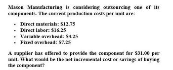 Mason Manufacturing is considering outsourcing one of its
components. The current production costs per unit are:
⚫ Direct materials: $12.75
. Direct labor: $16.25
⚫ Variable overhead: $4.25
⚫ Fixed overhead: $7.25
A supplier has offered to provide the component for $31.00 per
unit. What would be the net incremental cost or savings of buying
the component?