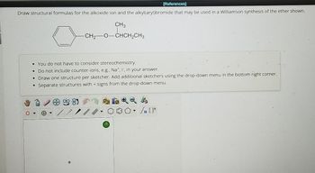 [References]
Draw structural formulas for the alkoxide ion and the alkyl(aryl)bromide that may be used in a Williamson synthesis of the ether shown.
CH3
CH2-O-CHCH2CH3
•You do not have to consider stereochemistry.
• Do not include counter-ions, e.g., Na+, I, in your answer.
•
Draw one structure per sketcher. Add additional sketchers using the drop-down menu in the bottom right corner.
Separate structures with + signs from the drop-down menu.
?
Sn