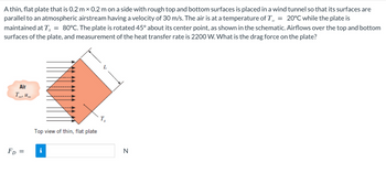 A thin, flat plate that is 0.2 m × 0.2 m on a side with rough top and bottom surfaces is placed in a wind tunnel so that its surfaces are
parallel to an atmospheric airstream having a velocity of 30 m/s. The air is at a temperature of T = 20°C while the plate is
maintained at Ts = 80°C. The plate is rotated 45° about its center point, as shown in the schematic. Airflows over the top and bottom
surfaces of the plate, and measurement of the heat transfer rate is 2200 W. What is the drag force on the plate?
Air
Tou
FD=
=
LLANU
Top view of thin, flat plate
i
N