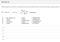 Question 65
Which sequence of reactions is expected to produce the product below as the final, and major, organic product?
но, н
LOH
+ enantiomer
1. H2, Lindlar's cat.;
1. На, Рt;
1. OsO4;
А.
2. Os04;
2. Os04;
2. NaHSO3/H2O;
2. Os04;
2.NAHSO3/H20;
3. NAHSO3/H20
3. NaHSO3/H20
В.
C.
1. Na, NH3();
1. OsO4;
3. H2, Lindlar's cat.
3. NaHSO3/H20
3. Na, NH3(1)
D.
E.
O E
A
B.
