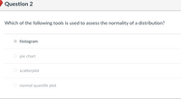 Question 2
Which of the following tools is used to assess the normality of a distribution?
histogram
O pie chart
O scatterplot
normal quantile plot
