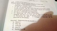 Erercises
Donor's Tax
A resident citizen made the following donations:
P6.5. (CUMULATIVE GIFTS; Upon effectivity of TRAIN Law)
On March 1, P200,000 to his son, on account of marriage
celebrated on January 1, 2021.
On May 30, a parcel of land worth P500.000 to his brother, subject
to the condition that the donee would assume the mortgage
indebtedness in the amount of P100,000.
On June 30, P300,000 to an ailing friend
On July 31, P200,000 cash to Bantay Bata
On September 30, a house and lot worth P3,000,000 to his
daughter and son in law, on account of their scheduled marriage
on December 25, 2021.
assumed by the donees.
A mortgage of P600,000 will be
Required: Determine the tax payable on:
a) March 1
b) May 30
c) June 30
d) July 31
e) September 30
