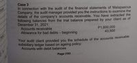 Case 3
In connection with the audit of the financial statements of Malapascua
Company, the audit manager provided you the instructions to examine the
details of the company's accounts receivable. You have extracted the
following balances from the trial balance prepared by your client as of
December 31, 2021:
Accounts receivable
Allowance for bad debts - beginning
us
P1,600,000
43,500
Your audit client provided you the schedule of the accounts receivable
subsidiary ledger based on ageing policy:
Accounts with debit balances
Page |163
