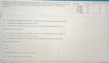 A survey was conducted two years ago asking college students their top motivations for using a credit card. You think this
distribution has changed. You randomly select 425 college students and ask each one what the top motivation is for using
a credit card. Can you conclude that there has been a change in the distribution? Use a = 0.10. Complete parts (a)
through (d).
A. The distribution of motivations is 28% rewards, 23% low rate, 21% cash back, 8% discounts, and 20% other.
OB. The distribution of motivations differs from the old survey.
C. The distribution of motivations is 112 rewards, 96 low rate, 108 cash back, 48 discounts, and 61 other.
What is the alternate hypothesis, H₂?
OA. The distribution of motivations is 28% rewards, 23% low rate, 21% cash back, 8% discounts, and 20% other.
B.
B. The distribution of motivations differs from the old survey.
OC. The distribution of motivations is 112 rewards, 96 low rate, 108 cash back, 48 discounts, and 61 other.
Which hypothesis is the claim?
Ho
Ha
2
(b) Determine the critical value, Xo, and the rejection region.
2
Xo = (Round to three decimal places as needed.)
...
example
Get more help
Response
Rewards
Low rates
Cash back
Discounts
Other
Old Survey%
28%
23%
21%
8%
20%
New Survey Frequency,
f
112
96
108
48
61