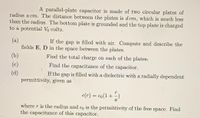 A parallel-plate capacitor is made of two circular plates of
radius a cm. The distance between the plates is d cm, which is much less
than the radius. The bottom plate is grounded and the top plate is charged
to a potential Vo volts.
(a)
fields E, D in the space between the plates.
If the gap is filled with air. Compute and describe the
(b)
Find the total charge on each of the plates.
(c)
Find the capacitance of the capacitor.
(d)
permittivity, given as
If the gap is filled with a dielectric with a radially dependent
e(r) = €o(1 + -)
where r is the radius and €o is the permittivity of the free space. Find
the capacitance of this capacitor.
