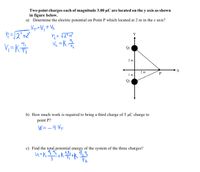 Two point charges each of magnitude 3.00 µC are located on the y axis as shown
in figure below.
a) Determine the electric potential on Point P which located at 2 m in the x axis?
V=V,+ Vz
n=12"+2
Y
V =K
Qi
2 m
X
2 m
1 m
Q2
b) How much work is required to bring a third charge of 5 µC charge to
point P?
W=-9 VT
c) Find the total potential energy of the system of the three charges?
9,13
u=K.
3
