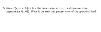 5. Given f(x) = ex In(x), find the linearization at x = 1 and then use it to
approximate f(1.02). What is the error and percent error of the approximation?