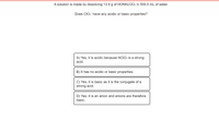 A solution is made by dissolving 13.9 g of HONH:CIO3 in 500.0 mL of water.
Does CIO: have any acidic or basic properties?
A) Yes, it is acidic because HCIO3 is a strong
acid.
B) It has no acidic or basic properties.
C) Yes, it is basic as it is the conjugate of a
strong acid.
D) Yes, it is an anion and anions are therefore
basic.

